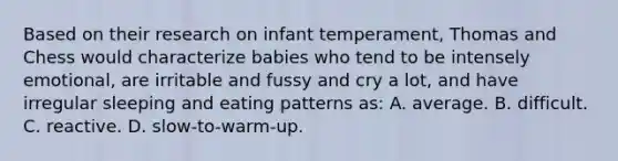 Based on their research on infant temperament, Thomas and Chess would characterize babies who tend to be intensely emotional, are irritable and fussy and cry a lot, and have irregular sleeping and eating patterns as: A. average. B. difficult. C. reactive. D. slow-to-warm-up.