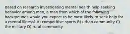 Based on research investigating mental health help seeking behavior among men, a man from which of the following backgrounds would you expect to be most likely to seek help for a mental illness? A) competitive sports B) urban community C) the military D) rural community