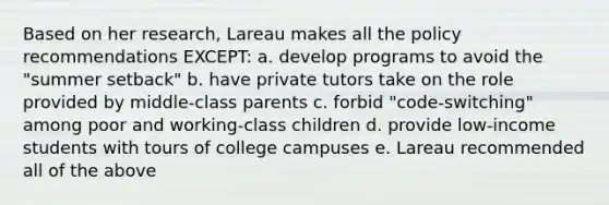 Based on her research, Lareau makes all the policy recommendations EXCEPT: a. develop programs to avoid the "summer setback" b. have private tutors take on the role provided by middle-class parents c. forbid "code-switching" among poor and working-class children d. provide low-income students with tours of college campuses e. Lareau recommended all of the above