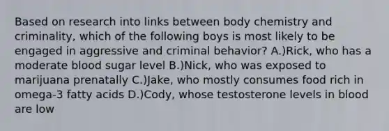 Based on research into links between body chemistry and criminality, which of the following boys is most likely to be engaged in aggressive and criminal behavior? A.)Rick, who has a moderate blood sugar level B.)Nick, who was exposed to marijuana prenatally C.)Jake, who mostly consumes food rich in omega-3 fatty acids D.)Cody, whose testosterone levels in blood are low