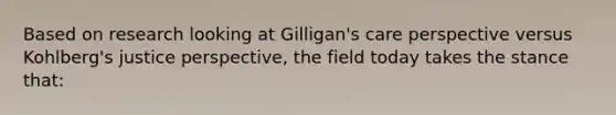 Based on research looking at Gilligan's care perspective versus Kohlberg's justice perspective, the field today takes the stance that: