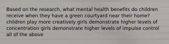 Based on the research, what mental health benefits do children receive when they have a green courtyard near their home? children play more creatively girls demonstrate higher levels of concentration girls demonstrate higher levels of impulse control all of the above