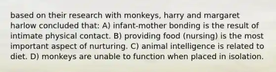 based on their research with monkeys, harry and margaret harlow concluded that: A) infant-mother bonding is the result of intimate physical contact. B) providing food (nursing) is the most important aspect of nurturing. C) animal intelligence is related to diet. D) monkeys are unable to function when placed in isolation.