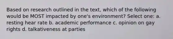 Based on research outlined in the text, which of the following would be MOST impacted by one's environment? Select one: a. resting hear rate b. academic performance c. opinion on gay rights d. talkativeness at parties