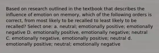 Based on research outlined in the textbook that describes the influence of emotion on memory, which of the following orders is correct, from most likely to be recalled to least likely to be recalled? Select one: a. neutral; emotionally positive; emotionally negative D. emotionally positive, emotionally negative; neutral C. emotionally negative, emotionally positive; neutral d. emotionally positive; neutral; emotionally negative