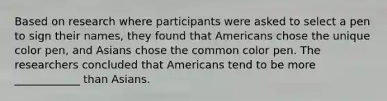 Based on research where participants were asked to select a pen to sign their names, they found that Americans chose the unique color pen, and Asians chose the common color pen. The researchers concluded that Americans tend to be more ____________ than Asians.