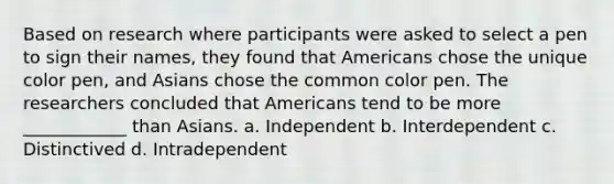 Based on research where participants were asked to select a pen to sign their names, they found that Americans chose the unique color pen, and Asians chose the common color pen. The researchers concluded that Americans tend to be more ____________ than Asians. a. Independent b. Interdependent c. Distinctived d. Intradependent