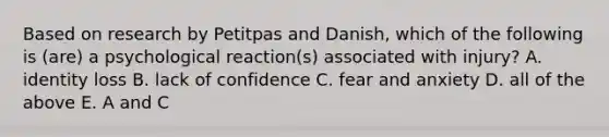 Based on research by Petitpas and Danish, which of the following is (are) a psychological reaction(s) associated with injury? A. identity loss B. lack of confidence C. fear and anxiety D. all of the above E. A and C