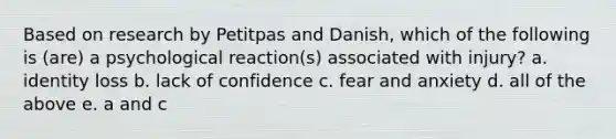 Based on research by Petitpas and Danish, which of the following is (are) a psychological reaction(s) associated with injury? a. identity loss b. lack of confidence c. fear and anxiety d. all of the above e. a and c