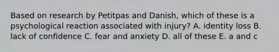 Based on research by Petitpas and Danish, which of these is a psychological reaction associated with injury? A. identity loss B. lack of confidence C. fear and anxiety D. all of these E. a and c