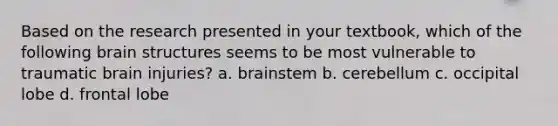 Based on the research presented in your textbook, which of the following brain structures seems to be most vulnerable to traumatic brain injuries? a. brainstem b. cerebellum c. occipital lobe d. frontal lobe