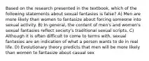 Based on the research presented in the textbook, which of the following statements about sexual fantasies is false? A) Men are more likely than women to fantasize about forcing someone into sexual activity. B) In general, the content of men's and women's sexual fantasies reflect society's traditional sexual scripts. C) Although it is often difficult to come to terms with, sexual fantasies are an indication of what a person wants to do in real life. D) Evolutionary theory predicts that men will be more likely than women to fantasize about casual sex