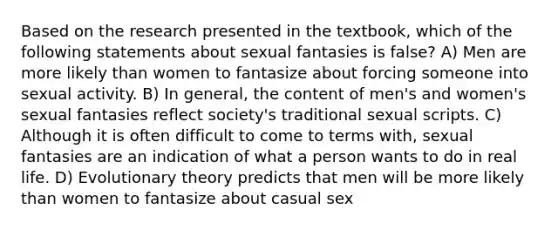 Based on the research presented in the textbook, which of the following statements about sexual fantasies is false? A) Men are more likely than women to fantasize about forcing someone into sexual activity. B) In general, the content of men's and women's sexual fantasies reflect society's traditional sexual scripts. C) Although it is often difficult to come to terms with, sexual fantasies are an indication of what a person wants to do in real life. D) Evolutionary theory predicts that men will be more likely than women to fantasize about casual sex