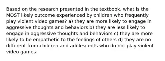 Based on the research presented in the textbook, what is the MOST likely outcome experienced by children who frequently play violent video games? a) they are more likely to engage in aggressive thoughts and behaviors b) they are less likely to engage in aggressive thoughts and behaviors c) they are more likely to be empathetic to the feelings of others d) they are no different from children and adolescents who do not play violent video games