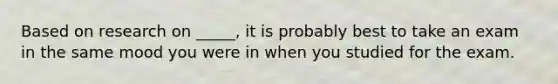 Based on research on _____, it is probably best to take an exam in the same mood you were in when you studied for the exam.