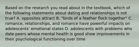 Based on the research you read about in the textbook, which of the following statements about dating and relationships is not true? A. opposites attract B. "birds of a feather flock together" C. romance, relationships, and romance have powerful impacts on adolescents' emotional states D. adolescents with problems who date peers whose mental health is good show improvements in their psychological functioning over time