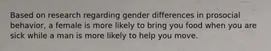 Based on research regarding gender differences in prosocial behavior, a female is more likely to bring you food when you are sick while a man is more likely to help you move.