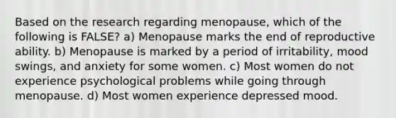 Based on the research regarding menopause, which of the following is FALSE? a) Menopause marks the end of reproductive ability. b) Menopause is marked by a period of irritability, mood swings, and anxiety for some women. c) Most women do not experience psychological problems while going through menopause. d) Most women experience depressed mood.