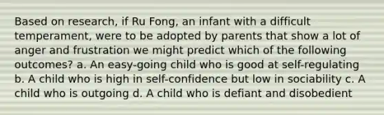 Based on research, if Ru Fong, an infant with a difficult temperament, were to be adopted by parents that show a lot of anger and frustration we might predict which of the following outcomes? a. An easy-going child who is good at self-regulating b. A child who is high in self-confidence but low in sociability c. A child who is outgoing d. A child who is defiant and disobedient