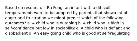 Based on research, if Ru Fong, an infant with a difficult temperament, were to be adopted by parents that showa lot of anger and frustration we might predict which of the following outcomes? a. A child who is outgoing b. A child who is high in self-confidence but low in sociability c. A child who is defiant and disobedient d. An easy going child who is good at self-regulating