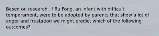 Based on research, if Ru Fong, an infant with difficult temperament, were to be adopted by parents that show a lot of anger and frustation we might predict which of the following outcomes?