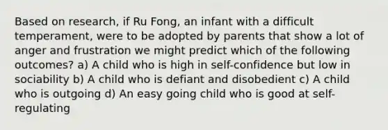 Based on research, if Ru Fong, an infant with a difficult temperament, were to be adopted by parents that show a lot of anger and frustration we might predict which of the following outcomes? a) A child who is high in self-confidence but low in sociability b) A child who is defiant and disobedient c) A child who is outgoing d) An easy going child who is good at self-regulating