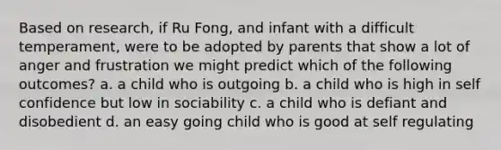 Based on research, if Ru Fong, and infant with a difficult temperament, were to be adopted by parents that show a lot of anger and frustration we might predict which of the following outcomes? a. a child who is outgoing b. a child who is high in self confidence but low in sociability c. a child who is defiant and disobedient d. an easy going child who is good at self regulating