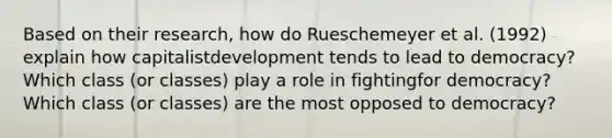 Based on their research, how do Rueschemeyer et al. (1992) explain how capitalistdevelopment tends to lead to democracy? Which class (or classes) play a role in fightingfor democracy? Which class (or classes) are the most opposed to democracy?