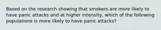 Based on the research showing that smokers are more likely to have panic attacks and at higher intensity, which of the following populations is more likely to have panic attacks?