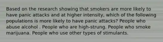 Based on the research showing that smokers are more likely to have panic attacks and at higher intensity, which of the following populations is more likely to have panic attacks? People who abuse alcohol . People who are high-strung. People who smoke marijuana. People who use other types of stimulants.