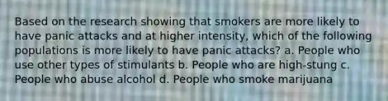 Based on the research showing that smokers are more likely to have panic attacks and at higher intensity, which of the following populations is more likely to have panic attacks? a. People who use other types of stimulants b. People who are high-stung c. People who abuse alcohol d. People who smoke marijuana