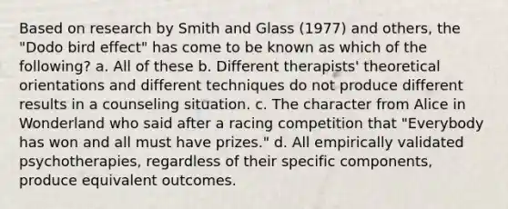 Based on research by Smith and Glass (1977) and others, the "Dodo bird effect" has come to be known as which of the following? a. All of these b. Different therapists' theoretical orientations and different techniques do not produce different results in a counseling situation. c. The character from Alice in Wonderland who said after a racing competition that "Everybody has won and all must have prizes." d. All empirically validated psychotherapies, regardless of their specific components, produce equivalent outcomes.