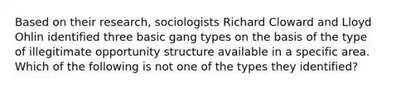 Based on their research, sociologists Richard Cloward and Lloyd Ohlin identified three basic gang types on the basis of the type of illegitimate opportunity structure available in a specific area. Which of the following is not one of the types they identified?