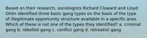 Based on their research, sociologists Richard Cloward and Lloyd Ohlin identified three basic gang types on the basis of the type of illegitimate opportunity structure available in a specific area. Which of these is not one of the types they identified? a. criminal gang b. rebellist gang c. conflict gang d. retreatist gang