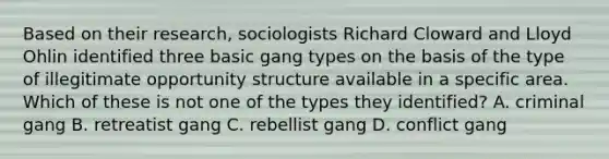 Based on their research, sociologists Richard Cloward and Lloyd Ohlin identified three basic gang types on the basis of the type of illegitimate opportunity structure available in a specific area. Which of these is not one of the types they identified? A. criminal gang B. retreatist gang C. rebellist gang D. conflict gang