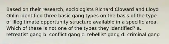 Based on their research, sociologists Richard Cloward and Lloyd Ohlin identified three basic gang types on the basis of the type of illegitimate opportunity structure available in a specific area. Which of these is not one of the types they identified? a. retreatist gang b. conflict gang c. rebellist gang d. criminal gang