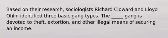 Based on their research, sociologists Richard Cloward and Lloyd Ohlin identified three basic gang types. The _____ gang is devoted to theft, extortion, and other illegal means of securing an income.