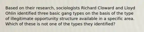 Based on their research, sociologists Richard Cloward and Lloyd Ohlin identified three basic gang types on the basis of the type of illegitimate opportunity structure available in a specific area. Which of these is not one of the types they identified?