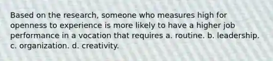 Based on the research, someone who measures high for openness to experience is more likely to have a higher job performance in a vocation that requires a. routine. b. leadership. c. organization. d. creativity.