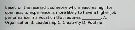 Based on the research, someone who measures high for openness to experience is more likely to have a higher job performance in a vocation that requires __________. A. Organization B. Leadership C. Creativity D. Routine