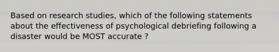 Based on research studies, which of the following statements about the effectiveness of psychological debriefing following a disaster would be MOST accurate ?