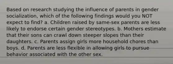 Based on research studying the influence of parents in gender socialization, which of the following findings would you NOT expect to find? a. Children raised by same-sex parents are less likely to endorse certain <a href='https://www.questionai.com/knowledge/kRT5IHLlku-gender-stereotypes' class='anchor-knowledge'>gender stereotypes</a>. b. Mothers estimate that their sons can crawl down steeper slopes than their daughters. c. Parents assign girls more household chores than boys. d. Parents are less flexible in allowing girls to pursue behavior associated with the other sex.