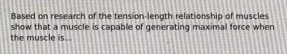 Based on research of the tension-length relationship of muscles show that a muscle is capable of generating maximal force when the muscle is...
