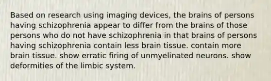 Based on research using imaging devices, the brains of persons having schizophrenia appear to differ from the brains of those persons who do not have schizophrenia in that brains of persons having schizophrenia contain less brain tissue. contain more brain tissue. show erratic firing of unmyelinated neurons. show deformities of the limbic system.