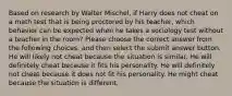 Based on research by Walter Mischel, if Harry does not cheat on a math test that is being proctored by his teacher, which behavior can be expected when he takes a sociology test without a teacher in the room? Please choose the correct answer from the following choices, and then select the submit answer button. He will likely not cheat because the situation is similar. He will definitely cheat because it fits his personality. He will definitely not cheat because it does not fit his personality. He might cheat because the situation is different.