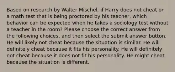 Based on research by Walter Mischel, if Harry does not cheat on a math test that is being proctored by his teacher, which behavior can be expected when he takes a sociology test without a teacher in the room? Please choose the correct answer from the following choices, and then select the submit answer button. He will likely not cheat because the situation is similar. He will definitely cheat because it fits his personality. He will definitely not cheat because it does not fit his personality. He might cheat because the situation is different.