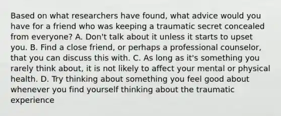 Based on what researchers have found, what advice would you have for a friend who was keeping a traumatic secret concealed from everyone? A. Don't talk about it unless it starts to upset you. B. Find a close friend, or perhaps a professional counselor, that you can discuss this with. C. As long as it's something you rarely think about, it is not likely to affect your mental or physical health. D. Try thinking about something you feel good about whenever you find yourself thinking about the traumatic experience