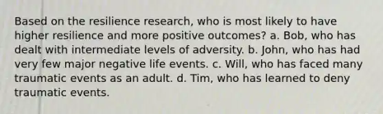 Based on the resilience research, who is most likely to have higher resilience and more positive outcomes? a. Bob, who has dealt with intermediate levels of adversity. b. John, who has had very few major negative life events. c. Will, who has faced many traumatic events as an adult. d. Tim, who has learned to deny traumatic events.