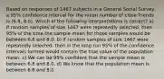 Based on responses of 1467 subjects in a General Social Survey, a 95% confidence interval for the mean number of close friends is (6.8, 8.0). Which of the following interpretations is correct? a) If random samples of size 1467 were repeatedly selected, then 95% of the time the sample mean for those samples would be between 6.8 and 8.0. b) If random samples of size 1467 were repeatedly selected, then in the long run 95% of the confidence intervals formed would contain the true value of the population mean. c) We can be 95% confident that the sample mean is between 6.8 and 8.0. d) We know that the population mean is between 6.8 and 8.0.