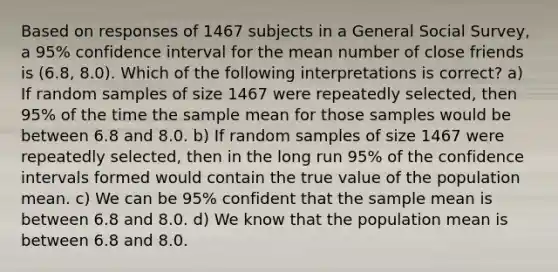 Based on responses of 1467 subjects in a General Social Survey, a 95% confidence interval for the mean number of close friends is (6.8, 8.0). Which of the following interpretations is correct? a) If random samples of size 1467 were repeatedly selected, then 95% of the time the sample mean for those samples would be between 6.8 and 8.0. b) If random samples of size 1467 were repeatedly selected, then in the long run 95% of the confidence intervals formed would contain the true value of the population mean. c) We can be 95% confident that the sample mean is between 6.8 and 8.0. d) We know that the population mean is between 6.8 and 8.0.